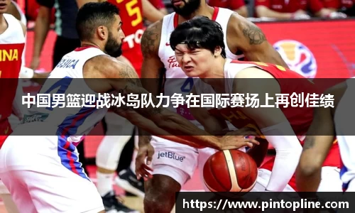 中国男篮迎战冰岛队力争在国际赛场上再创佳绩