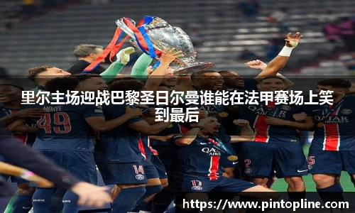 里尔主场迎战巴黎圣日尔曼谁能在法甲赛场上笑到最后